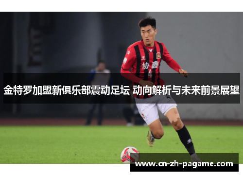 金特罗加盟新俱乐部震动足坛 动向解析与未来前景展望