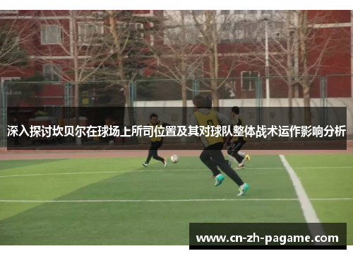 深入探讨坎贝尔在球场上所司位置及其对球队整体战术运作影响分析