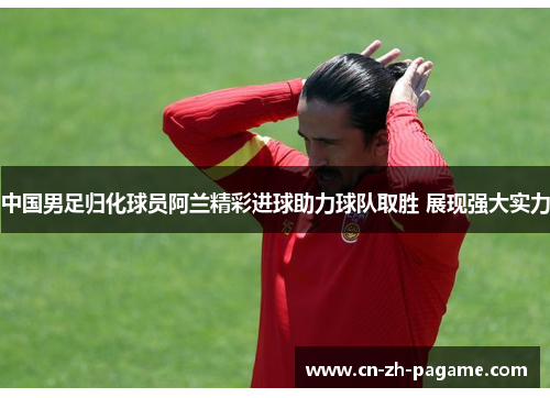 中国男足归化球员阿兰精彩进球助力球队取胜 展现强大实力