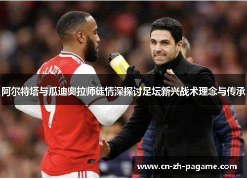 阿尔特塔与瓜迪奥拉师徒情深探讨足坛新兴战术理念与传承