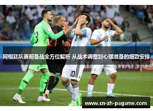 阿根廷队赛前备战全方位解析 从战术调整到心理准备的细致安排